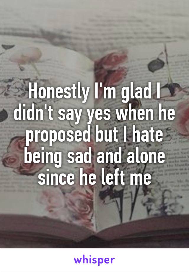 Honestly I'm glad I didn't say yes when he proposed but I hate being sad and alone since he left me