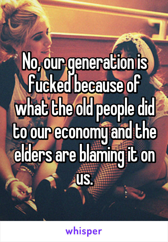 No, our generation is fucked because of what the old people did to our economy and the elders are blaming it on us.