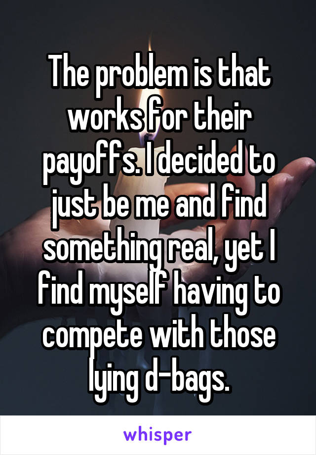 The problem is that works for their payoffs. I decided to just be me and find something real, yet I find myself having to compete with those lying d-bags.