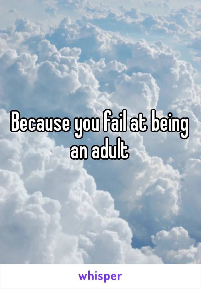 Because you fail at being an adult 
