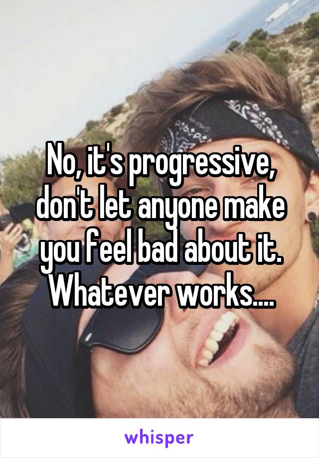 No, it's progressive, don't let anyone make you feel bad about it. Whatever works....