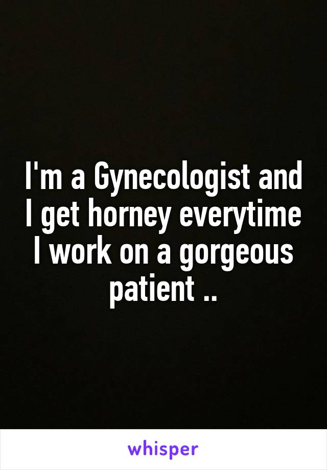 I'm a Gynecologist and I get horney everytime I work on a gorgeous patient ..