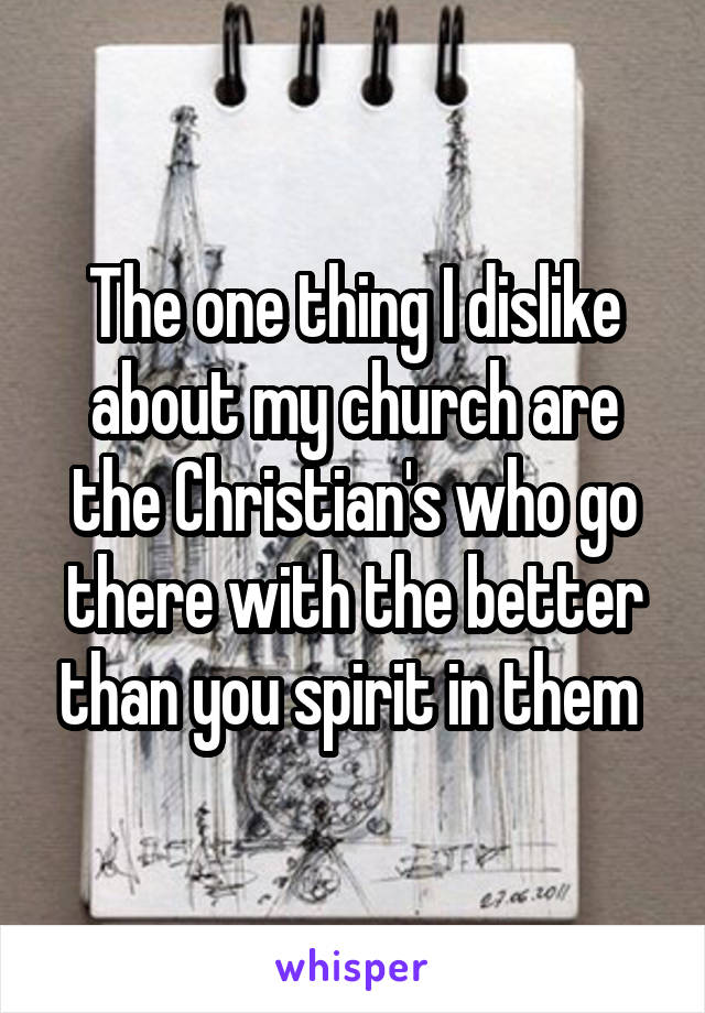 The one thing I dislike about my church are the Christian's who go there with the better than you spirit in them 