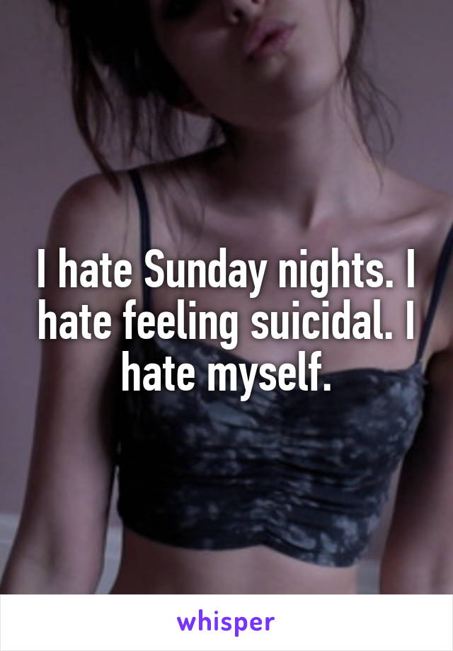 I hate Sunday nights. I hate feeling suicidal. I hate myself.