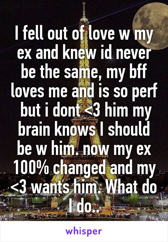 I fell out of love w my ex and knew id never be the same, my bff loves me and is so perf  but i dont <3 him my brain knows I should be w him. now my ex 100% changed and my <3 wants him. What do I do..
