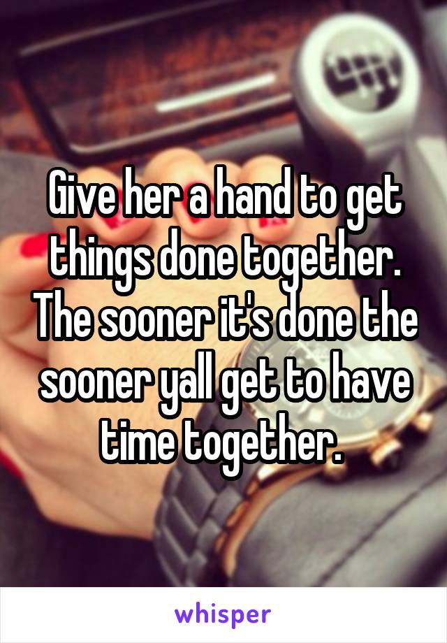 Give her a hand to get things done together. The sooner it's done the sooner yall get to have time together. 