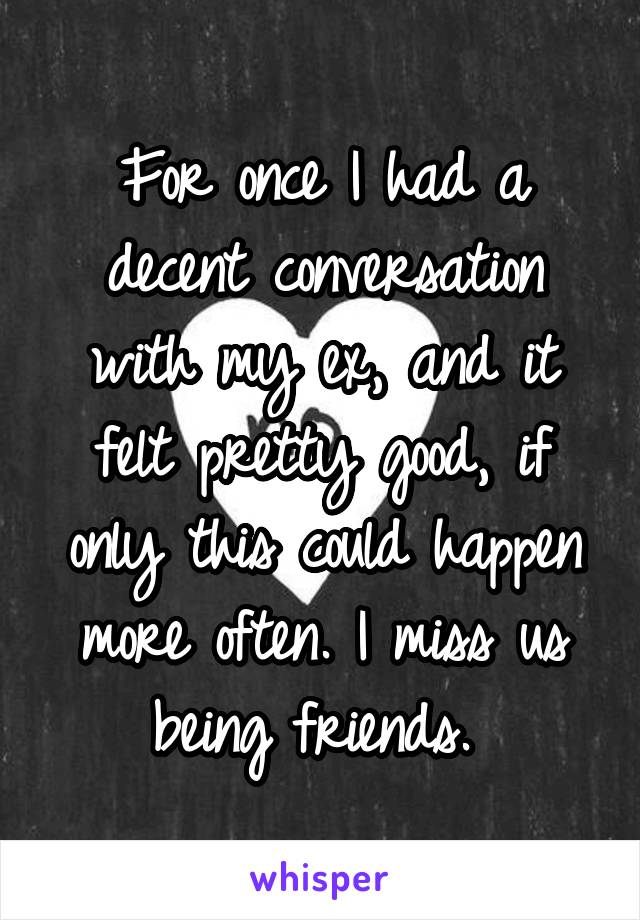 For once I had a decent conversation with my ex, and it felt pretty good, if only this could happen more often. I miss us being friends. 