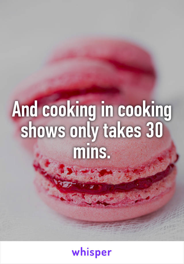 And cooking in cooking shows only takes 30 mins.