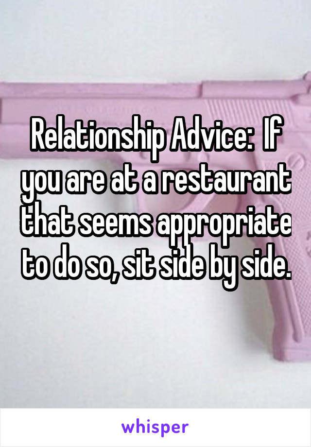 Relationship Advice:  If you are at a restaurant that seems appropriate to do so, sit side by side. 
