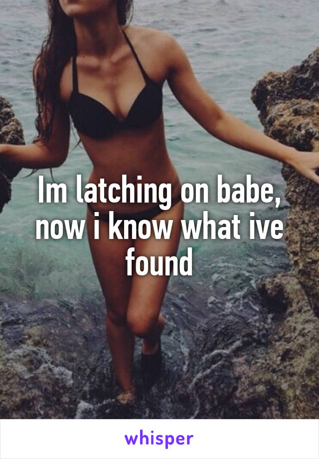 Im latching on babe, now i know what ive found