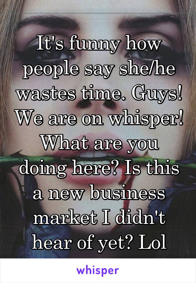 It's funny how people say she/he wastes time. Guys! We are on whisper! What are you doing here? Is this a new business market I didn't hear of yet? Lol