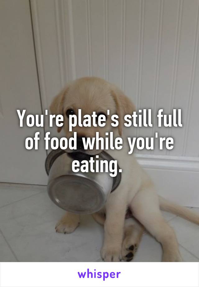 You're plate's still full of food while you're eating. 