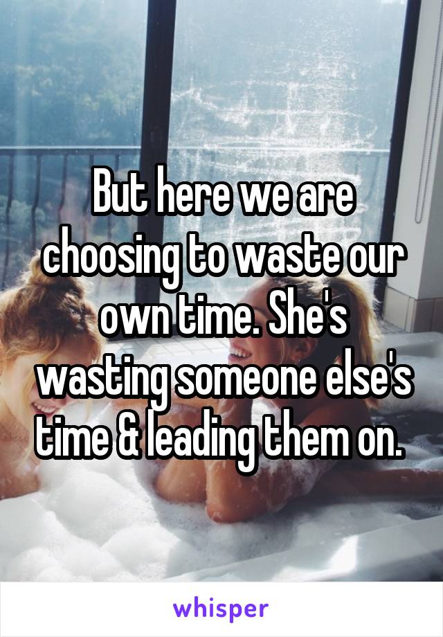 But here we are choosing to waste our own time. She's wasting someone else's time & leading them on. 