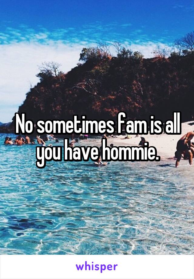 No sometimes fam is all you have hommie.