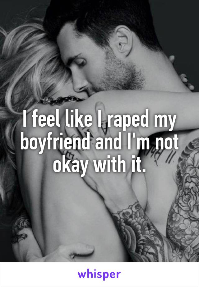 I feel like I raped my boyfriend and I'm not okay with it.