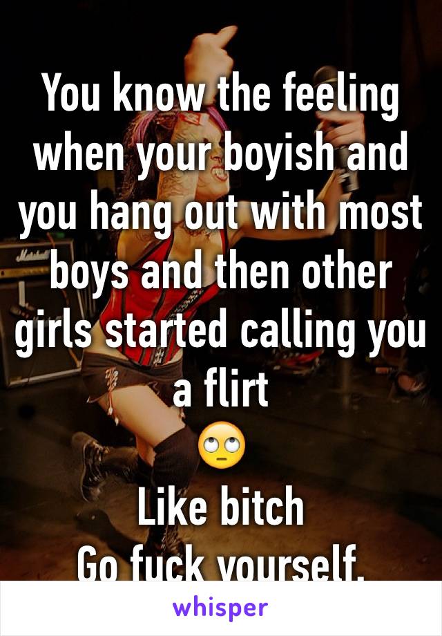 You know the feeling when your boyish and you hang out with most boys and then other girls started calling you a flirt
🙄
Like bitch
Go fuck yourself.