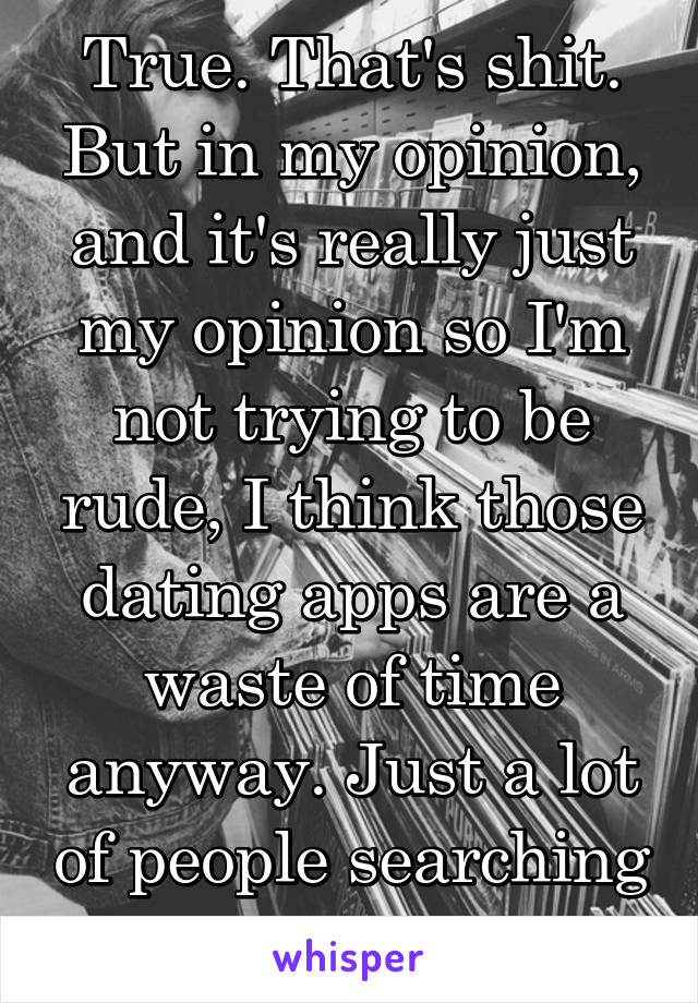 True. That's shit. But in my opinion, and it's really just my opinion so I'm not trying to be rude, I think those dating apps are a waste of time anyway. Just a lot of people searching for quick sex.