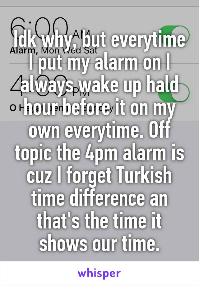 Idk why, but everytime I put my alarm on I always wake up hald hour before it on my own everytime. Off topic the 4pm alarm is cuz I forget Turkish time difference an that's the time it shows our time.