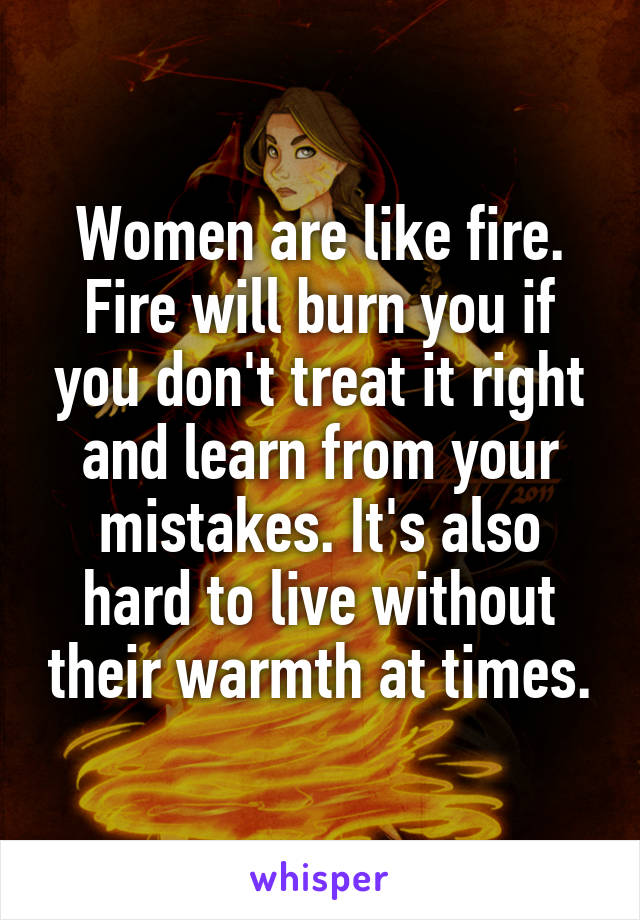 Women are like fire. Fire will burn you if you don't treat it right and learn from your mistakes. It's also hard to live without their warmth at times.