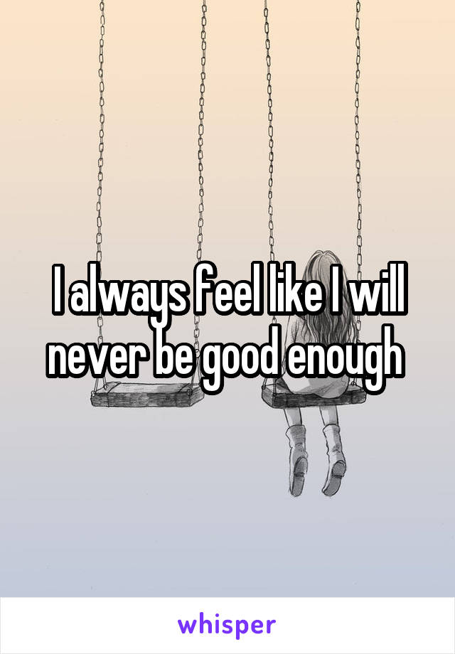 I always feel like I will never be good enough 