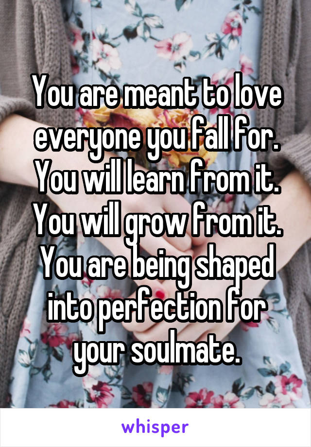 You are meant to love everyone you fall for. You will learn from it. You will grow from it. You are being shaped into perfection for your soulmate.