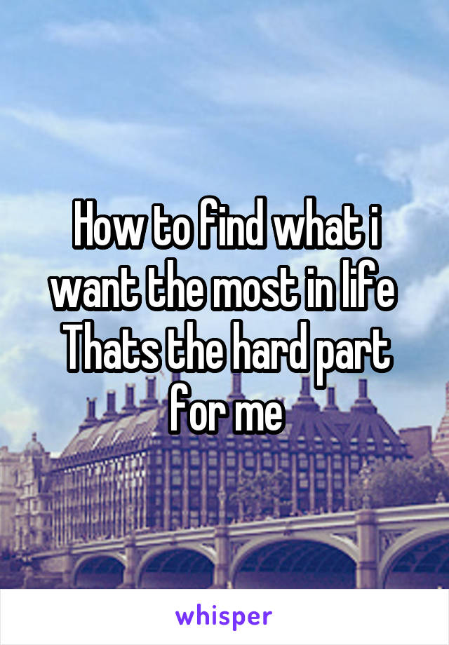 How to find what i want the most in life 
Thats the hard part for me