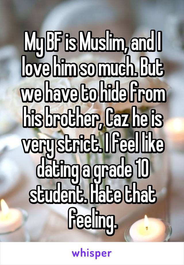 My BF is Muslim, and I love him so much. But we have to hide from his brother, Caz he is very strict. I feel like dating a grade 10 student. Hate that feeling.