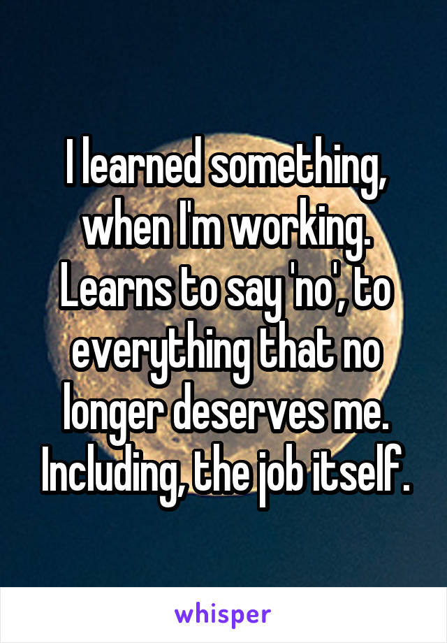 I learned something, when I'm working. Learns to say 'no', to everything that no longer deserves me. Including, the job itself.