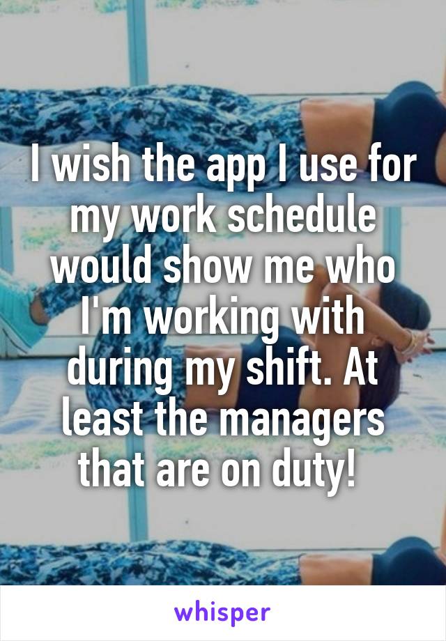 I wish the app I use for my work schedule would show me who I'm working with during my shift. At least the managers that are on duty! 