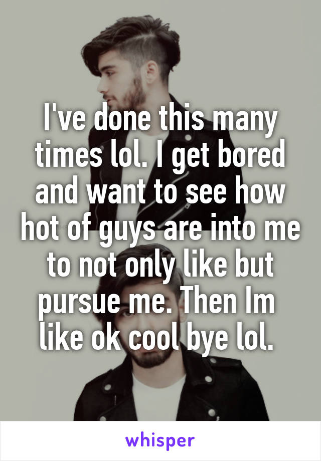 I've done this many times lol. I get bored and want to see how hot of guys are into me to not only like but pursue me. Then Im 
like ok cool bye lol. 