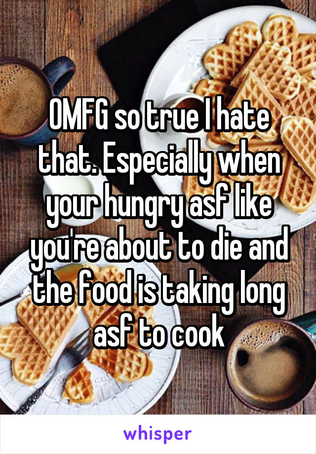 OMFG so true I hate that. Especially when your hungry asf like you're about to die and the food is taking long asf to cook