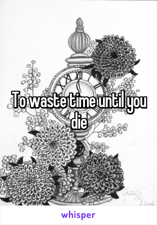 To waste time until you die