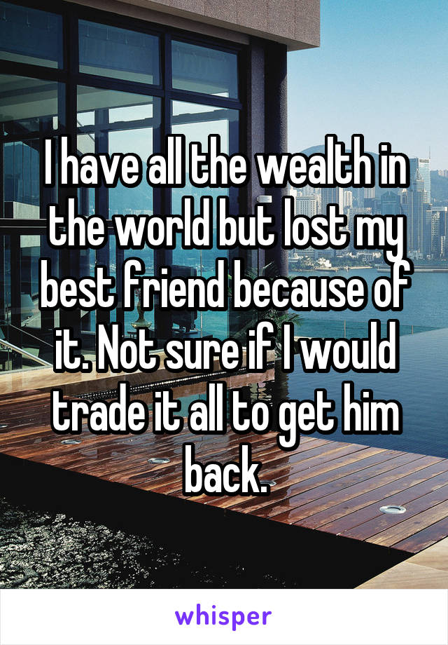 I have all the wealth in the world but lost my best friend because of it. Not sure if I would trade it all to get him back.