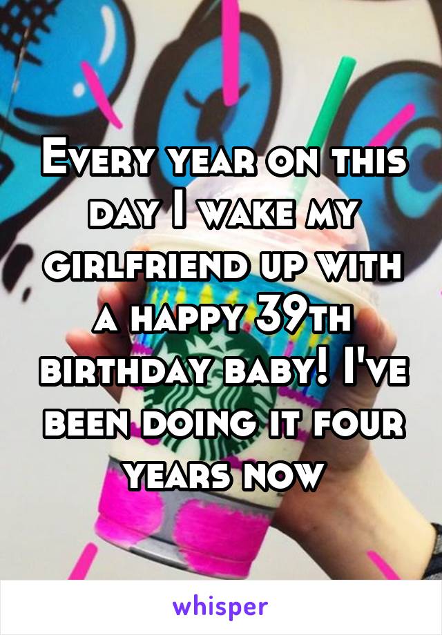 Every year on this day I wake my girlfriend up with a happy 39th birthday baby! I've been doing it four years now