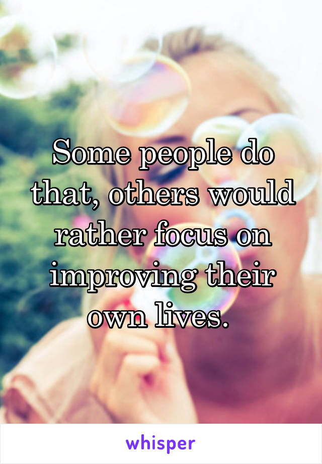 Some people do that, others would rather focus on improving their own lives. 
