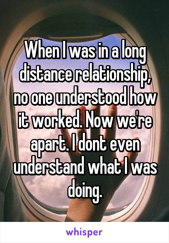When I was in a long distance relationship, no one understood how it worked. Now we're apart. I dont even understand what I was doing.