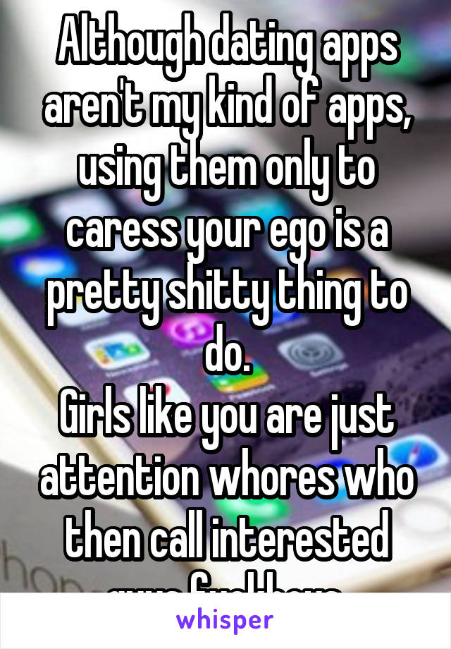 Although dating apps aren't my kind of apps, using them only to caress your ego is a pretty shitty thing to do.
Girls like you are just attention whores who then call interested guys fuckboys.