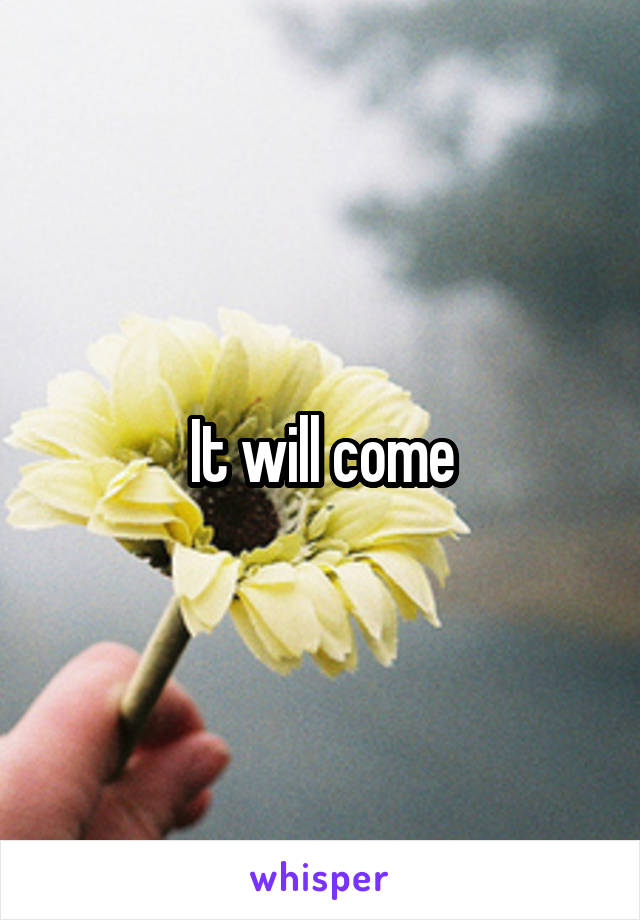 It will come