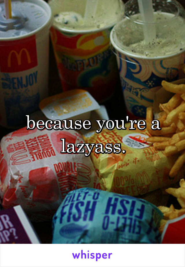 because you're a lazyass.