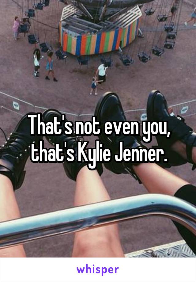 That's not even you, that's Kylie Jenner.