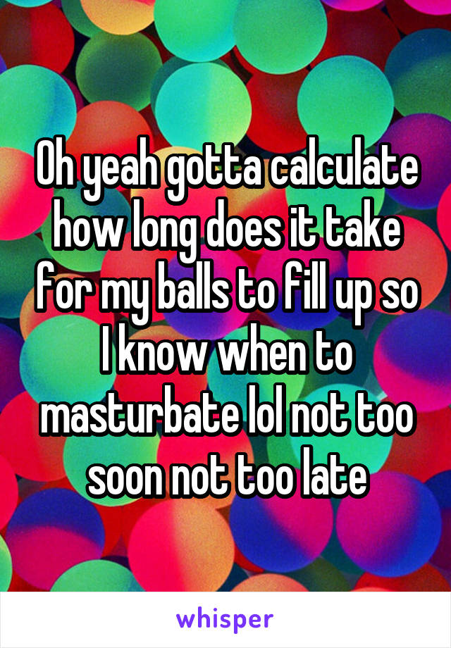 Oh yeah gotta calculate how long does it take for my balls to fill up so I know when to masturbate lol not too soon not too late