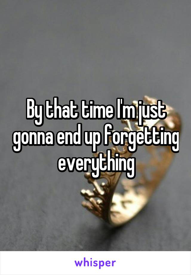 By that time I'm just gonna end up forgetting everything