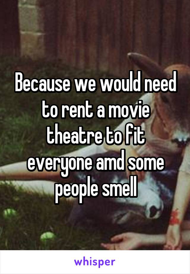 Because we would need to rent a movie theatre to fit everyone amd some people smell