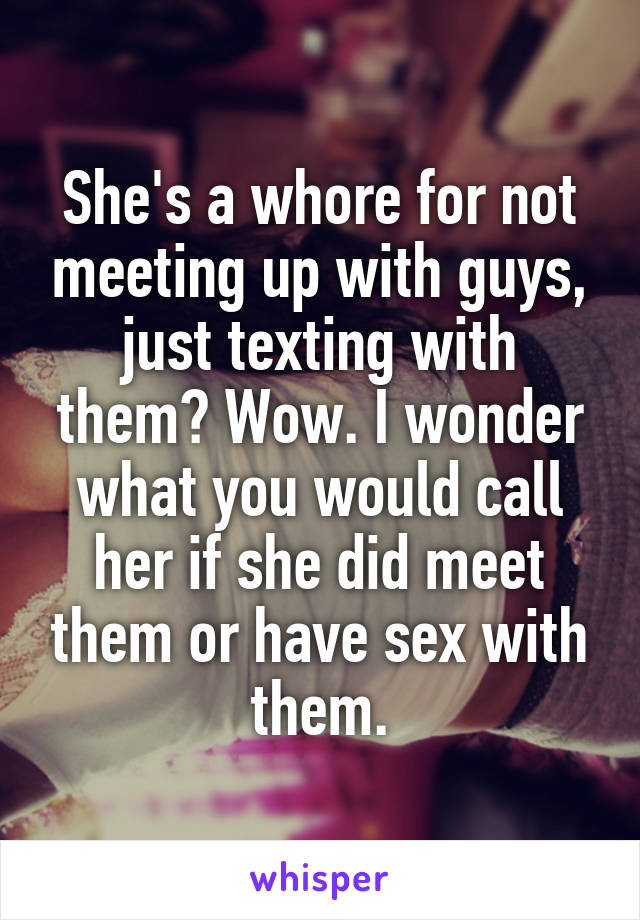 She's a whore for not meeting up with guys, just texting with them? Wow. I wonder what you would call her if she did meet them or have sex with them.