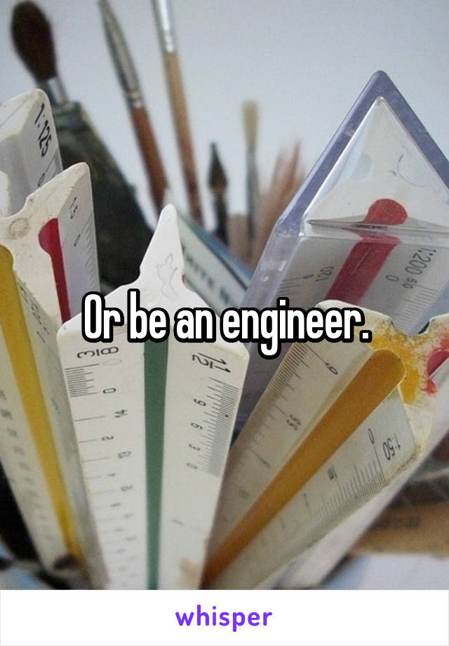 Or be an engineer.