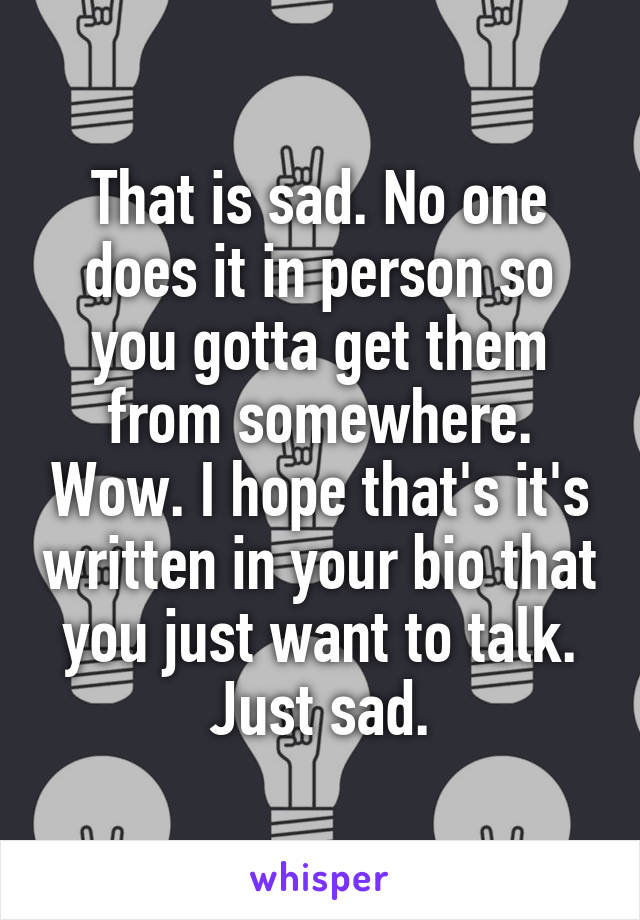 That is sad. No one does it in person so you gotta get them from somewhere. Wow. I hope that's it's written in your bio that you just want to talk. Just sad.