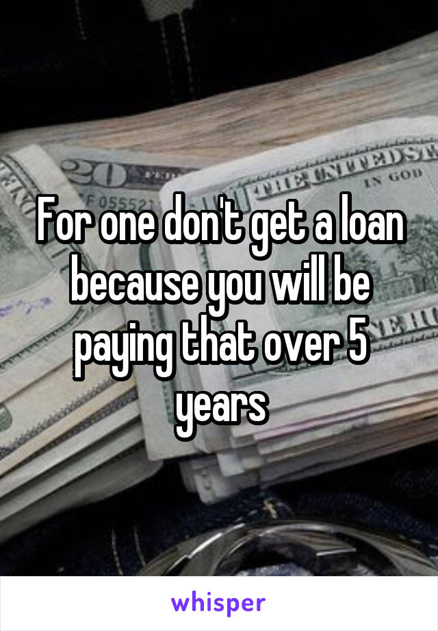 For one don't get a loan because you will be paying that over 5 years