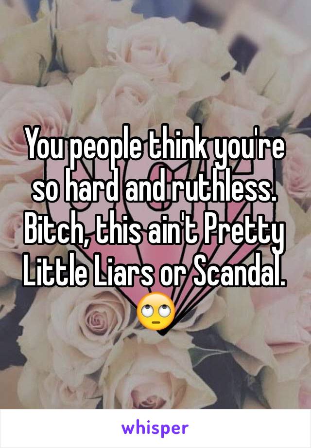 You people think you're so hard and ruthless.  Bitch, this ain't Pretty Little Liars or Scandal. 
🙄