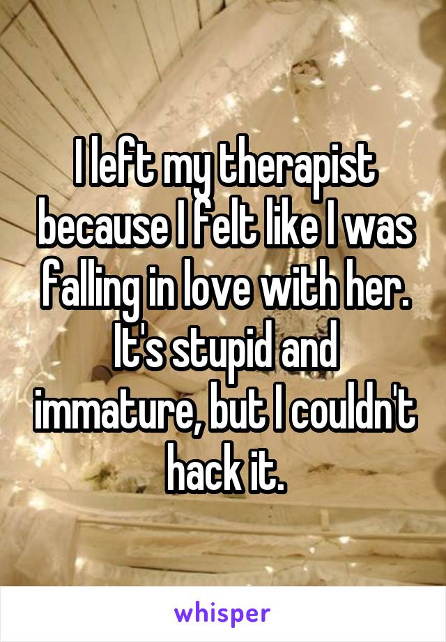 I left my therapist because I felt like I was falling in love with her. It's stupid and immature, but I couldn't hack it.
