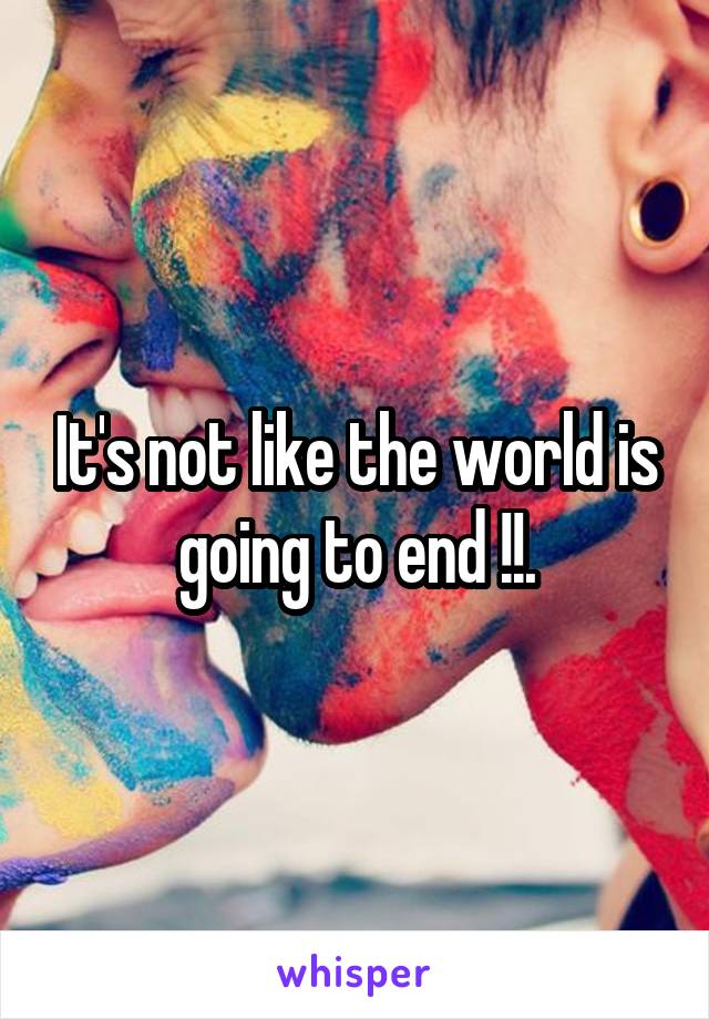 It's not like the world is going to end !!.